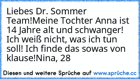 Liebes Dr. Sommer Team!
Meine Tochter Anna ist 14 Jahre alt und schwanger! Ich weiß nicht, was ich tun soll! Ich finde das sowas von klause!
Nina, 28