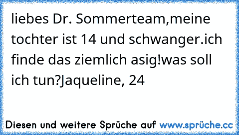 liebes Dr. Sommerteam,
meine tochter ist 14 und schwanger.
ich finde das ziemlich asig!
was soll ich tun?
Jaqueline, 24