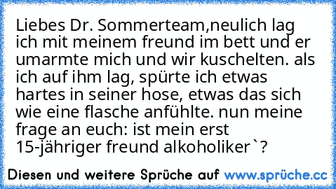 Liebes Dr. Sommerteam,
neulich lag ich mit meinem freund im bett und er umarmte mich und wir kuschelten. als ich auf ihm lag, spürte ich etwas hartes in seiner hose, etwas das sich wie eine flasche anfühlte. nun meine frage an euch: ist mein erst 15-jähriger freund alkoholiker`?