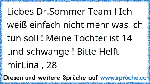 Liebes Dr.Sommer Team ! Ich weiß einfach nicht mehr was ich tun soll ! Meine Tochter ist 14 und schwange ! Bitte Helft mir
Lina , 28