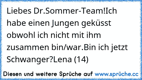 Liebes Dr.Sommer-Team!
Ich habe einen Jungen geküsst obwohl ich nicht mit ihm zusammen bin/war.
Bin ich jetzt Schwanger?
Lena (14)