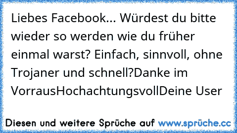 Liebes Facebook... 
Würdest du bitte wieder so werden wie du früher einmal warst? Einfach, sinnvoll, ohne Trojaner und schnell?
Danke im Vorraus
Hochachtungsvoll
Deine User