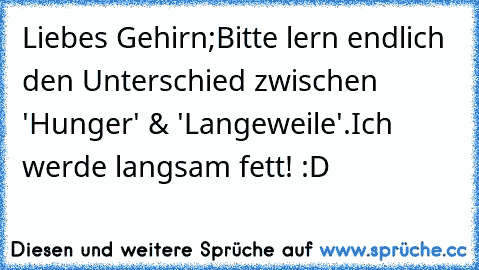 Liebes Gehirn;
Bitte lern endlich den Unterschied zwischen 'Hunger' & 'Langeweile'.
Ich werde langsam fett! :D