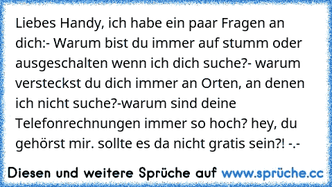 Liebes Handy, ich habe ein paar Fragen an dich:
- Warum bist du immer auf stumm oder ausgeschalten wenn ich dich suche?
- warum versteckst du dich immer an Orten, an denen ich nicht suche?
-warum sind deine Telefonrechnungen immer so hoch? hey, du gehörst mir. sollte es da nicht gratis sein?! -.-