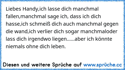 Liebes Handy,
ich lasse dich manchmal fallen,
manchmal sage ich, dass ich dich hasse,
ich schmeiß dich auch manchmal gegen die wand,
ich verlier dich sogar manchmal
oder lass dich irgendwo liegen...
...aber ich könnte niemals ohne dich leben.