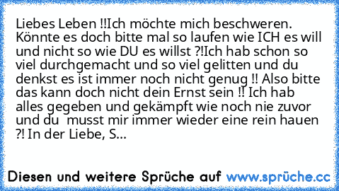 Liebes Leben !!
Ich möchte mich beschweren. Könnte es doch bitte mal so laufen wie ICH es will und nicht so wie DU es willst ?!
Ich hab schon so viel durchgemacht und so viel gelitten und du denkst es ist immer noch nicht genug !! Also bitte das kann doch nicht dein Ernst sein !! Ich hab alles gegeben und gekämpft wie noch nie zuvor und du  musst mir immer wieder eine rein hauen ?! In der Liebe...