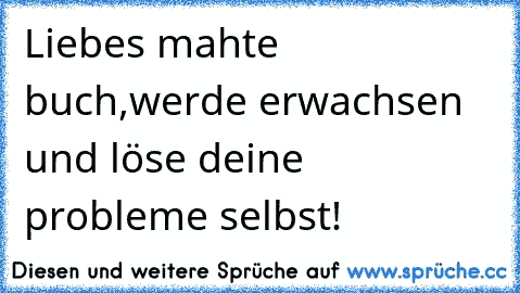 Liebes mahte buch,werde erwachsen und löse deine probleme selbst!