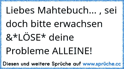 Liebes Mahtebuch... , sei doch bitte erwachsen &
*LÖSE* deine Probleme ALLEINE!