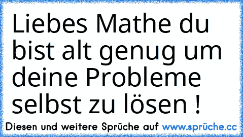 Liebes Mathe du bist alt genug um deine Probleme selbst zu lösen !