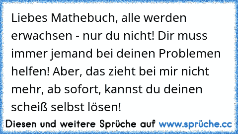 Liebes Mathebuch, alle werden erwachsen - nur du nicht! Dir muss immer jemand bei deinen Problemen helfen! Aber, das zieht bei mir nicht mehr, ab sofort, kannst du deinen scheiß selbst lösen!