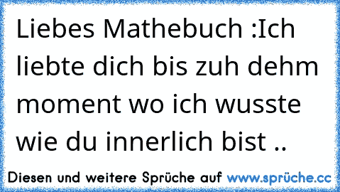 Liebes Mathebuch :
Ich liebte dich bis zuh dehm moment wo ich wusste wie du innerlich bist ..