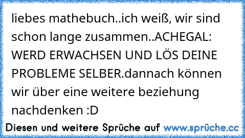 liebes mathebuch..
ich weiß, wir sind schon lange zusammen..
ACHEGAL:  WERD ERWACHSEN UND LÖS DEINE PROBLEME SELBER.
dannach können wir über eine weitere beziehung nachdenken :D