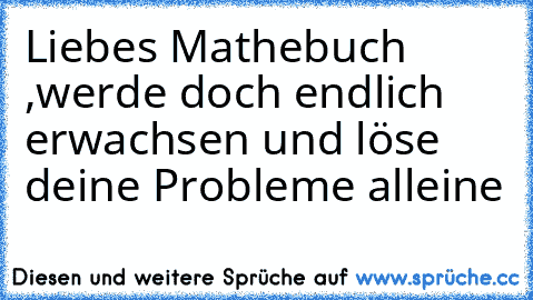 Liebes Mathebuch ,
werde doch endlich erwachsen und löse deine Probleme alleine