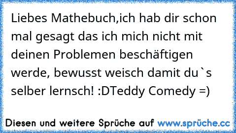 Liebes Mathebuch,
ich hab dir schon mal gesagt das ich mich nicht mit deinen Problemen beschäftigen werde, bewusst weisch damit du`s selber lernsch! :D
Teddy Comedy =)