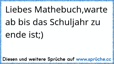 Liebes Mathebuch,
warte ab bis das Schuljahr zu ende ist;)