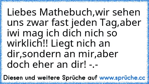 Liebes Mathebuch,wir sehen uns zwar fast jeden Tag,aber iwi mag ich dich nich so wirklich!! Liegt nich an dir,sondern an mir,aber doch eher an dir! -.-