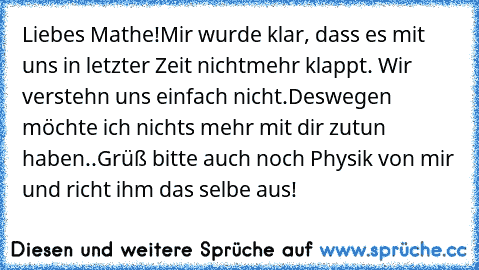 Liebes Mathe!
Mir wurde klar, dass es mit uns in letzter Zeit nichtmehr klappt. Wir verstehn uns einfach nicht.
Deswegen möchte ich nichts mehr mit dir zutun haben..
Grüß bitte auch noch Physik von mir und richt ihm das selbe aus!