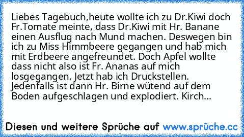 Liebes Tagebuch,
heute wollte ich zu Dr.Kiwi doch Fr.Tomate meinte, dass Dr.Kiwi mit Hr. Banane einen Ausflug nach Mund machen. Deswegen bin ich zu Miss Himmbeere gegangen und hab mich mit Erdbeere angefreundet. Doch Apfel wollte dass nicht also ist Fr. Ananas auf mich losgegangen. Jetzt hab ich Druckstellen. Jedenfalls ist dann Hr. Birne wütend auf dem Boden aufgeschlagen und explodiert. Kirch...