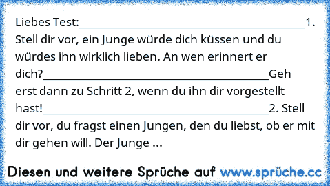 Liebes Test:
_________________________________________
1. Stell dir vor, ein Junge würde dich küssen und du würdes ihn wirklich lieben. An wen erinnert er dich?
_________________________________________
Geh erst dann zu Schritt 2, wenn du ihn dir vorgestellt hast!
_________________________________________
2. Stell dir vor, du fragst einen Jungen, den du liebst, ob er mit dir gehen will. Der Junge ...