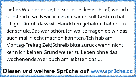 Liebes Wochenende,
Ich schreibe diesen Brief, weil ich sonst nicht weiß wie ich es dir sagen soll.
Gestern hab ich geträumt, dass wir Händchen gehalten haben .In der schule.
Das war schön.
Ich wollte fragen ob wir das auch mal in echt machen könnten.
(Ich hab am Montag-Freitag Zeit)
Schreib bitte zurück wenn nicht kenn ich keinen Grund weiter zu Leben ohne das Wochenende.
Wer auch am liebsten d...