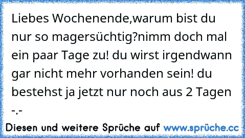 Liebes Wochenende,
warum bist du nur so magersüchtig?
nimm doch mal ein paar Tage zu! du wirst irgendwann gar nicht mehr vorhanden sein! du bestehst ja jetzt nur noch aus 2 Tagen -.-