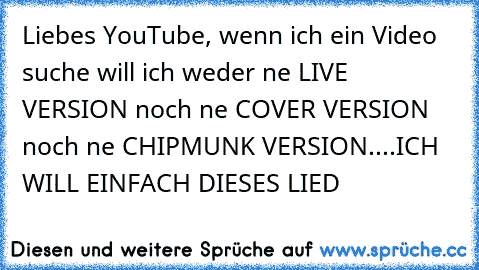 Liebes YouTube, wenn ich ein Video suche will ich weder ne LIVE VERSION noch ne COVER VERSION noch ne CHIPMUNK VERSION....ICH WILL EINFACH DIESES LIED