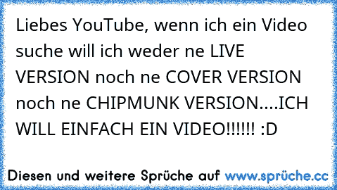 Liebes YouTube, wenn ich ein Video suche will ich weder ne LIVE VERSION noch ne COVER VERSION noch ne CHIPMUNK VERSION....ICH WILL EINFACH EIN VIDEO!!!!!! :D