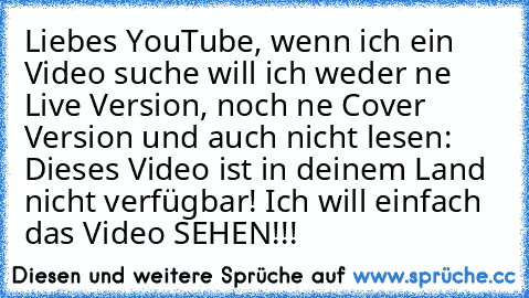 Liebes YouTube, wenn ich ein Video suche will ich weder ne Live Version, noch ne Cover Version und auch nicht lesen: Dieses Video ist in deinem Land nicht verfügbar! Ich will einfach das Video SEHEN!!!