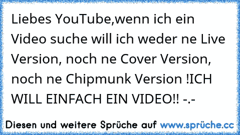 Liebes YouTube,
wenn ich ein Video suche will ich weder ne Live Version, noch ne Cover Version, noch ne Chipmunk Version !
ICH WILL EINFACH EIN VIDEO!! -.-