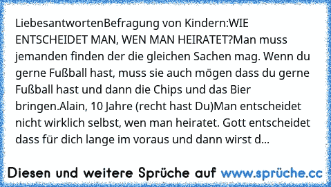 Liebesantworten
Befragung von Kindern:
WIE ENTSCHEIDET MAN, WEN MAN HEIRATET?
Man muss jemanden finden der die gleichen Sachen mag. Wenn du gerne Fußball hast, muss sie auch mögen dass du gerne Fußball hast und dann die Chips und das Bier bringen.
Alain, 10 Jahre (recht hast Du)
Man entscheidet nicht wirklich selbst, wen man heiratet. Gott entscheidet dass für dich lange im voraus und dann wirs...