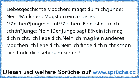 Liebesgeschichte ♥
Mädchen: magst du mich?
Junge: Nein !
Mädchen: Magst du ein anderes Mädchen?
Junge: nein!
Mädchen: Findest du mich schön?
Junge: Nein !
Der Junge sagt !!!
Nein ich mag dich nicht, ich liebe dich.
Nein ich mag kein anderes Mädchen ich liebe dich.
Nein ich finde dich nicht schön , ich finde dich sehr sehr schön !