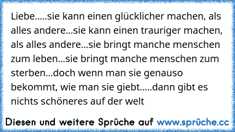 Liebe.....
sie kann einen glücklicher machen, als alles andere...
sie kann einen trauriger machen, als alles andere...
sie bringt manche menschen zum leben...
sie bringt manche menschen zum sterben...
doch wenn man sie genauso bekommt, wie man sie giebt.....dann gibt es nichts schöneres auf der welt ♥