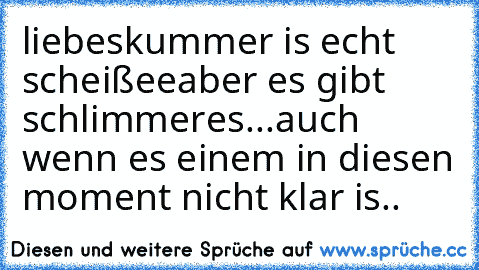 liebeskummer is echt scheißee
aber es gibt schlimmeres...
auch wenn es einem in diesen moment nicht klar is..