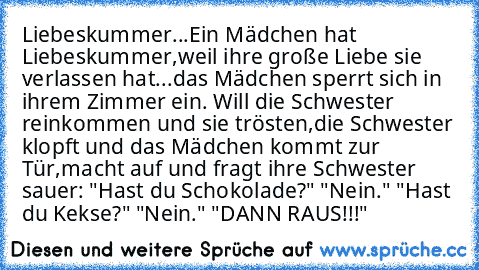 Liebeskummer...
Ein Mädchen hat Liebeskummer,weil ihre große Liebe sie verlassen hat...das Mädchen sperrt sich in ihrem Zimmer ein. Will die Schwester reinkommen und sie trösten,die Schwester klopft und das Mädchen kommt zur Tür,macht auf und fragt ihre Schwester sauer: "Hast du Schokolade?" "Nein." "Hast du Kekse?" "Nein." "DANN RAUS!!!"