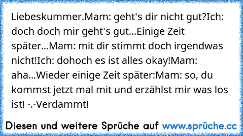 Liebeskummer.
Mam: geht's dir nicht gut?
Ich: doch doch mir geht's gut...
Einige Zeit später...
Mam: mit dir stimmt doch irgendwas nicht!
Ich: dohoch es ist alles okay!
Mam: aha...
Wieder einige Zeit später:
Mam: so, du kommst jetzt mal mit und erzählst mir was los ist! -.-
Verdammt!