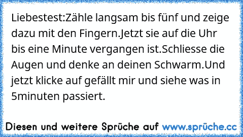 Liebestest:
Zähle langsam bis fünf und zeige dazu mit den Fingern.Jetzt sie auf die Uhr bis eine Minute vergangen ist.Schliesse die Augen und denke an deinen Schwarm.Und jetzt klicke auf gefällt mir und siehe was in 5minuten passiert.