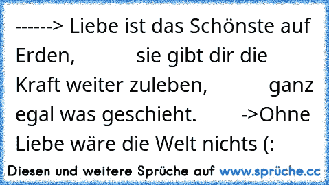 ------> Liebe♥ ist das Schönste auf Erden,
           sie gibt dir die Kraft weiter zuleben,
           ganz egal was geschieht.
        ->Ohne Liebe♥ wäre die Welt nichts
♥ (: