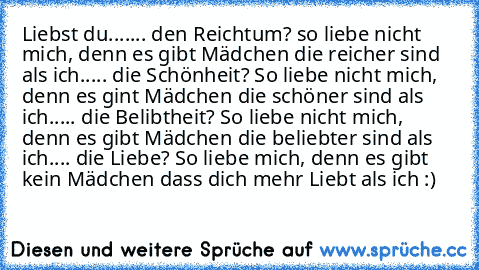 Liebst du...
.... den Reichtum? so liebe nicht mich, denn es gibt Mädchen die reicher sind als ich.
.... die Schönheit? So liebe nicht mich, denn es gint Mädchen die schöner sind als ich.
.... die Belibtheit? So liebe nicht mich, denn es gibt Mädchen die beliebter sind als ich.
... die Liebe? So liebe mich, denn es gibt kein Mädchen dass dich mehr Liebt als ich :) ♥ ♥