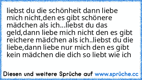 liebst du die schönheit dann liebe mich nicht,den es gibt schönere mädchen als ich...
liebst du das geld,dann liebe mich nicht den es gibt reichere mädchen als ich..
liebst du die liebe,dann liebe nur mich den es gibt kein mädchen die dich so liebt wie ich ♥