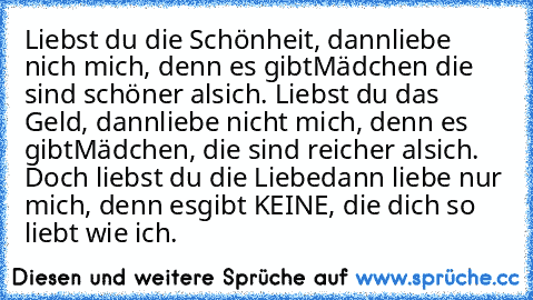 Liebst du die Schönheit, dann
liebe nich mich, denn es gibt
Mädchen die sind schöner als
ich. Liebst du das Geld, dann
liebe nicht mich, denn es gibt
Mädchen, die sind reicher als
ich. Doch liebst du die Liebe
dann liebe nur mich, denn es
gibt KEINE, die dich so liebt wie ich. ♥