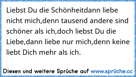 Liebst Du die Schönheit
dann liebe nicht mich,
denn tausend andere sind schöner als ich,
doch liebst Du die Liebe,
dann liebe nur mich,
denn keine liebt Dich mehr als ich.