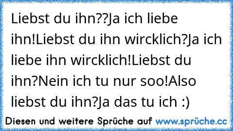 Liebst du ihn??
Ja ich liebe ihn!
Liebst du ihn wircklich?
Ja ich liebe ihn wircklich!
Liebst du ihn?
Nein ich tu nur soo!
Also liebst du ihn?
Ja das tu ich :)