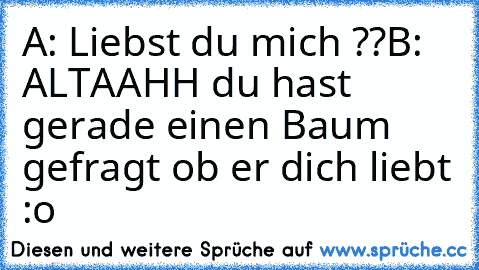 A: Liebst du mich ??
B: ALTAAHH du hast gerade einen Baum gefragt ob er dich liebt :o