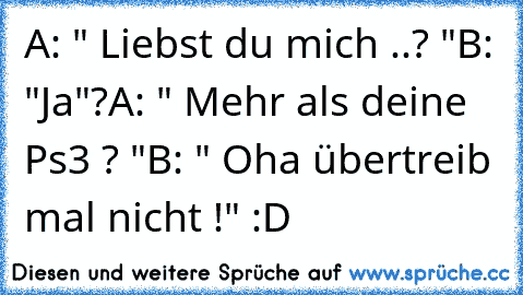 A: " Liebst du mich ..? "
B: "Ja"?
A: " Mehr als deine Ps3 ? "
B: " Oha übertreib mal nicht !" :D