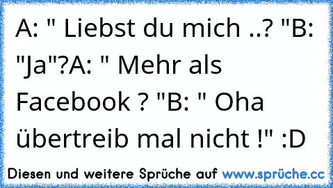 A: " Liebst du mich ..? "
B: "Ja"?
A: " Mehr als Facebook ? "
B: " Oha übertreib mal nicht !" :D