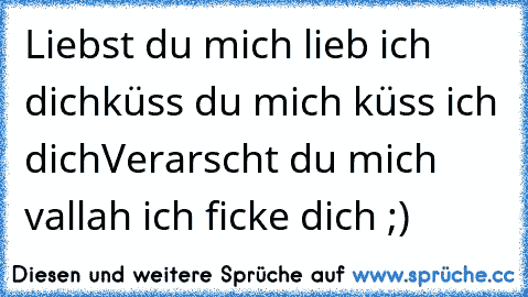 Liebst du mich lieb ich dich
küss du mich küss ich dich
Verarscht du mich vallah ich ficke dich ;)♥