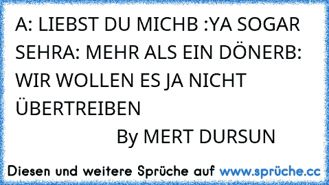 A: LIEBST DU MICH
B :YA SOGAR SEHR
A: MEHR ALS EIN DÖNER
B: WIR WOLLEN ES JA NICHT ÜBERTREIBEN  
                                                       By MERT DURSUN