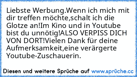 Liebste Werbung.
Wenn ich mich mit dir treffen möchte,
schalt ich die Glotze an!
Im Kino und in Youtube bist du unnötig!
ALSO VERPISS DICH VON DORT!
Vielen Dank für deine Aufmerksamkeit,
eine verärgerte Youtube-Zuschauerin.