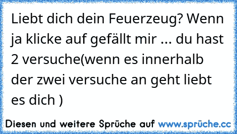 Liebt dich dein Feuerzeug? Wenn ja klicke auf gefällt mir ... du hast 2 versuche
(wenn es innerhalb der zwei versuche an geht liebt es dich ♥)