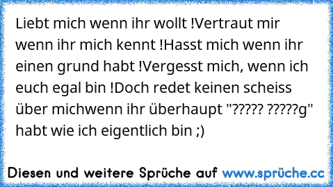 Liebt mich wenn ihr wollt !
Vertraut mir wenn ihr mich kennt !
Hasst mich wenn ihr einen grund habt !
Vergesst mich, wenn ich euch egal bin !
Doch redet keinen scheiss über mich
wenn ihr überhaupt "????? ?????g" habt wie ich eigentlich bin ;)